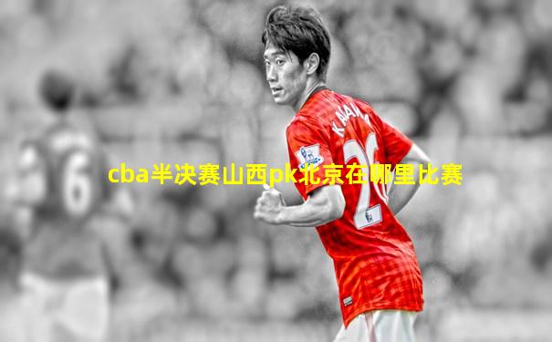 cba半决赛山西pk北京在哪里比赛