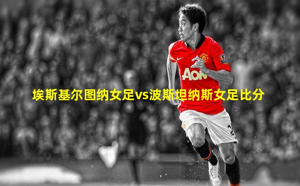 埃斯基尔图纳女足vs波斯坦纳斯女足比分