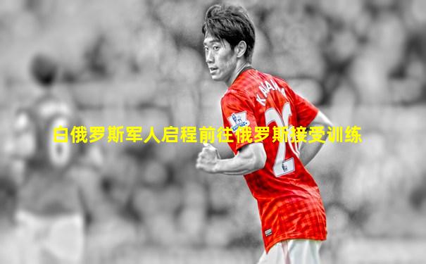 白俄罗斯军人启程前往俄罗斯接受训练